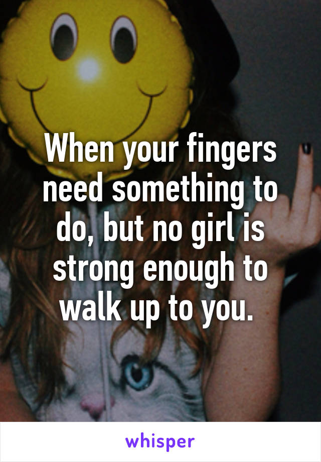 When your fingers need something to do, but no girl is strong enough to walk up to you. 