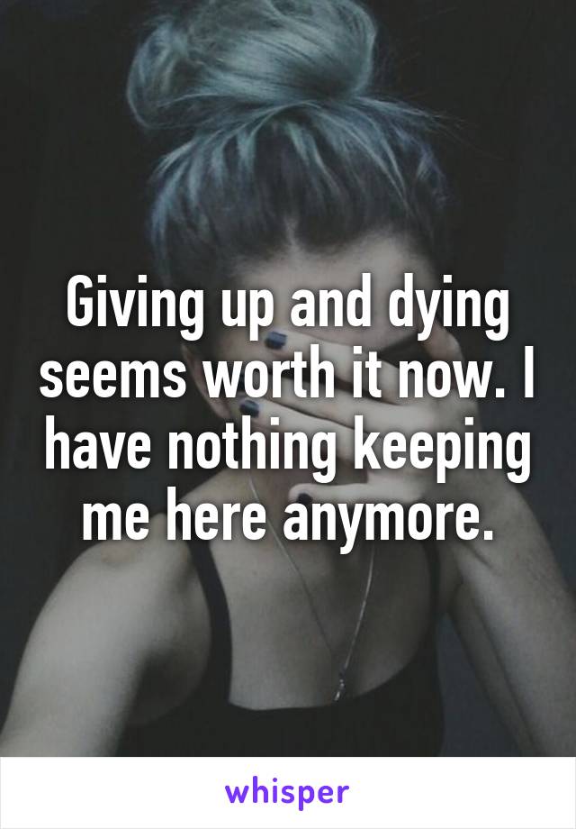 Giving up and dying seems worth it now. I have nothing keeping me here anymore.
