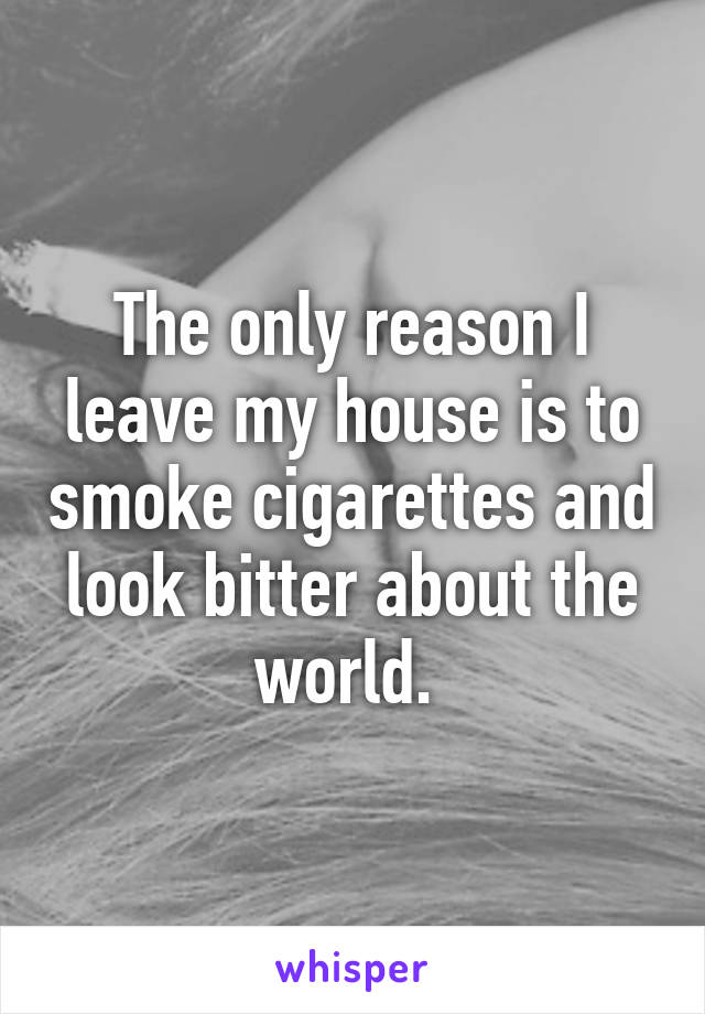 The only reason I leave my house is to smoke cigarettes and look bitter about the world. 