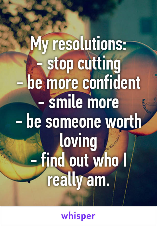 My resolutions:
- stop cutting
- be more confident
- smile more
- be someone worth loving
- find out who I really am.