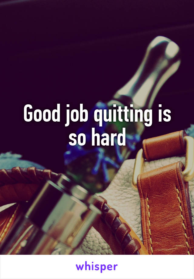 Good job quitting is so hard
