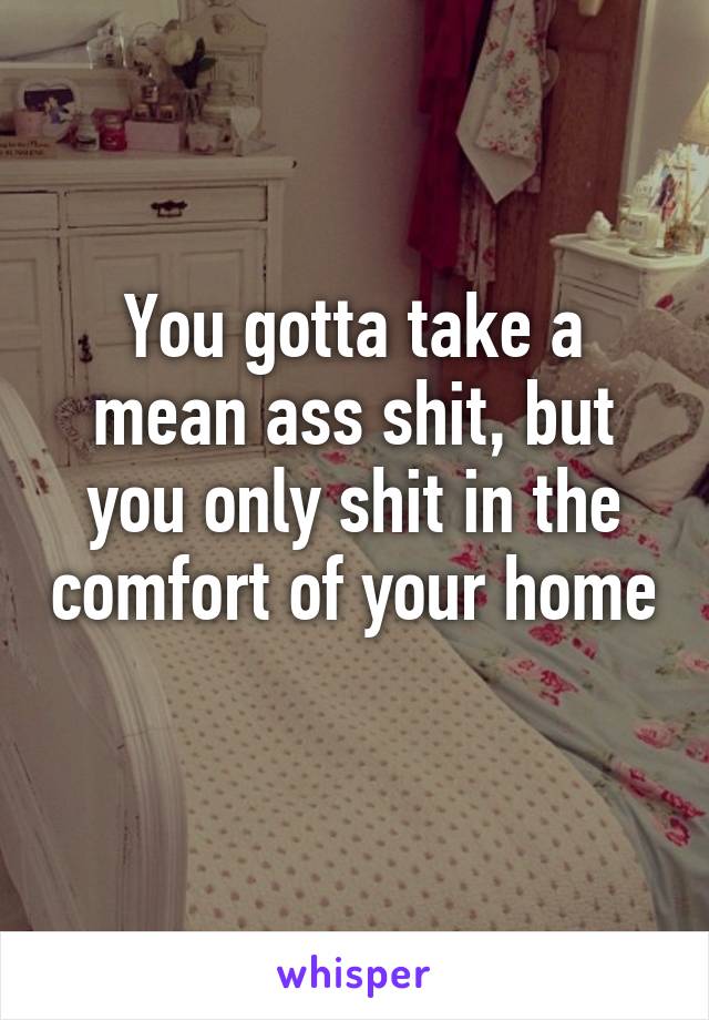 You gotta take a mean ass shit, but you only shit in the comfort of your home 