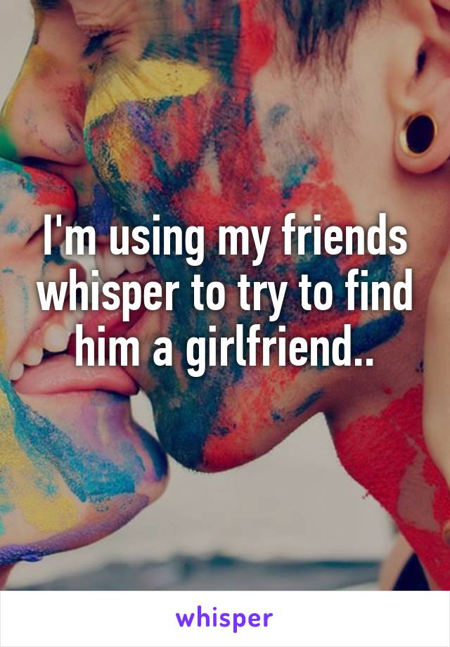 I'm using my friends whisper to try to find him a girlfriend..
