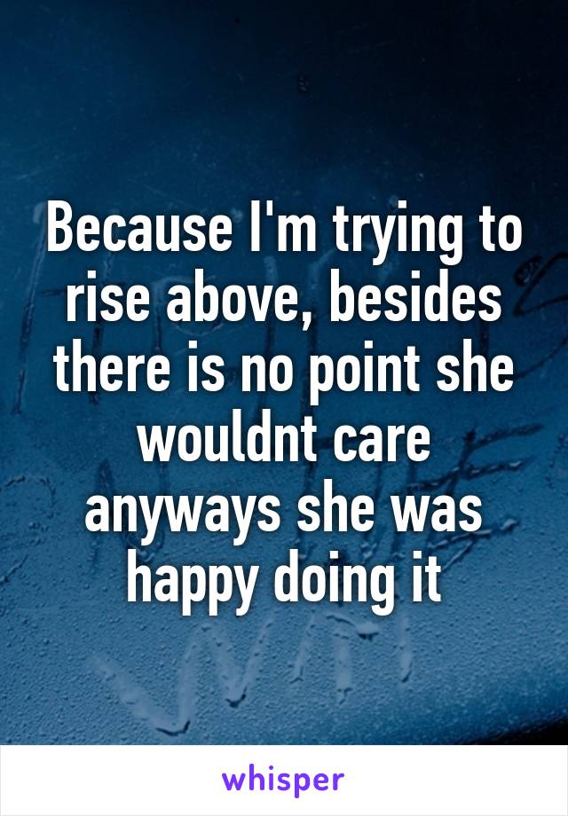 Because I'm trying to rise above, besides there is no point she wouldnt care anyways she was happy doing it