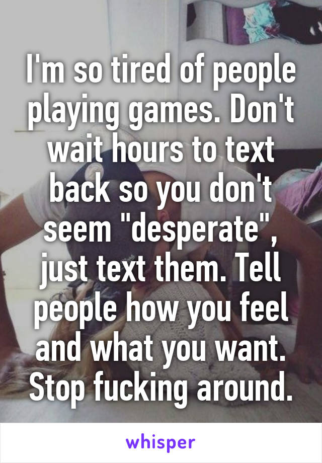 I'm so tired of people playing games. Don't wait hours to text back so you don't seem "desperate", just text them. Tell people how you feel and what you want. Stop fucking around.