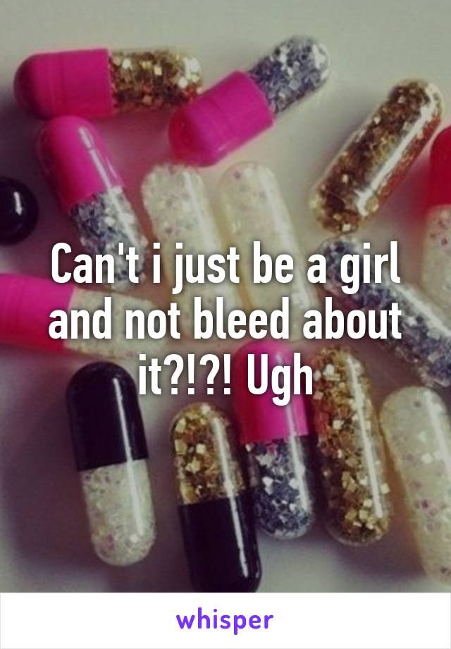 Can't i just be a girl and not bleed about it?!?! Ugh