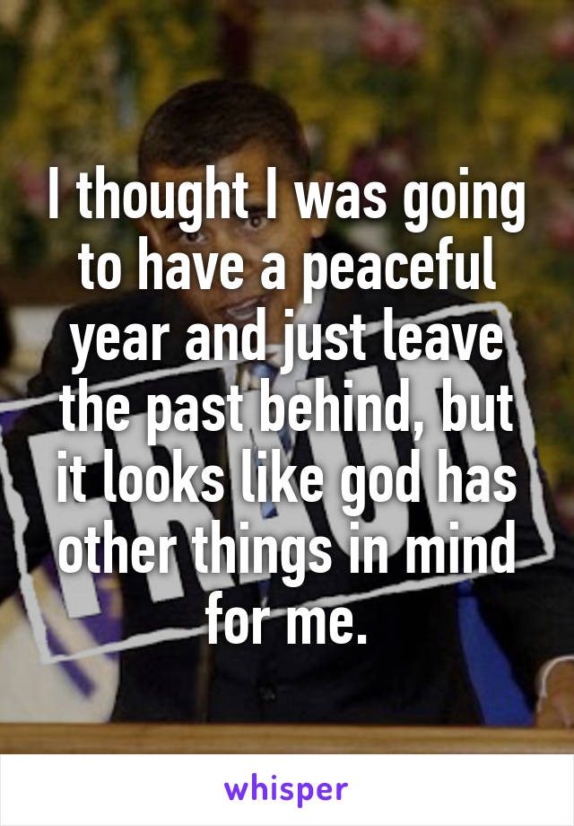I thought I was going to have a peaceful year and just leave the past behind, but it looks like god has other things in mind for me.