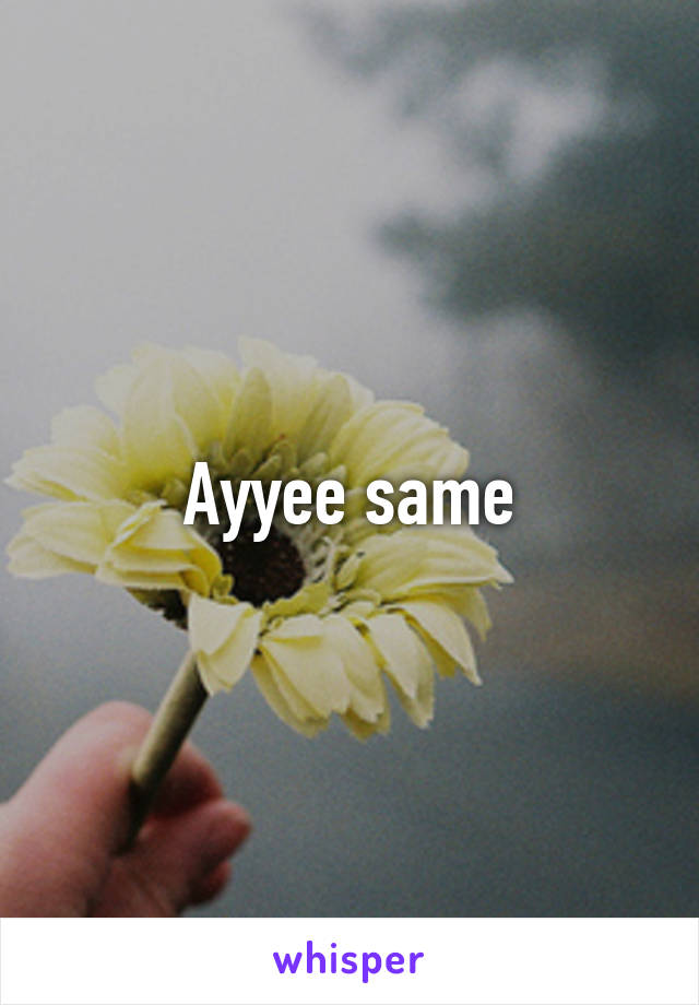 Ayyee same