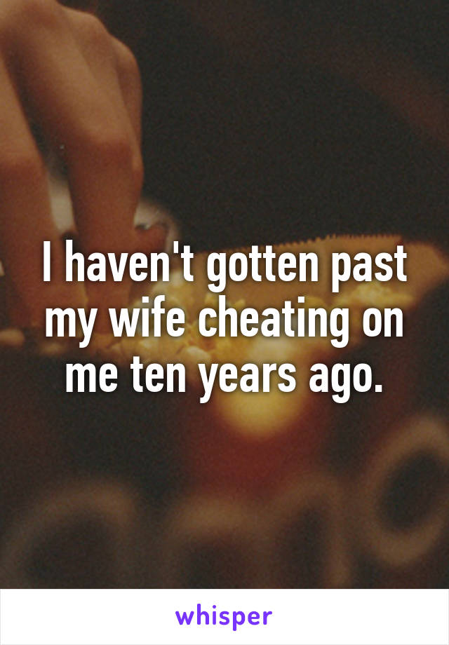 I haven't gotten past my wife cheating on me ten years ago.