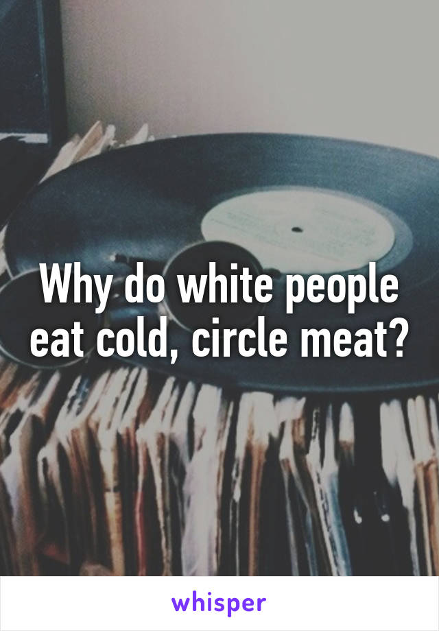 Why do white people eat cold, circle meat?