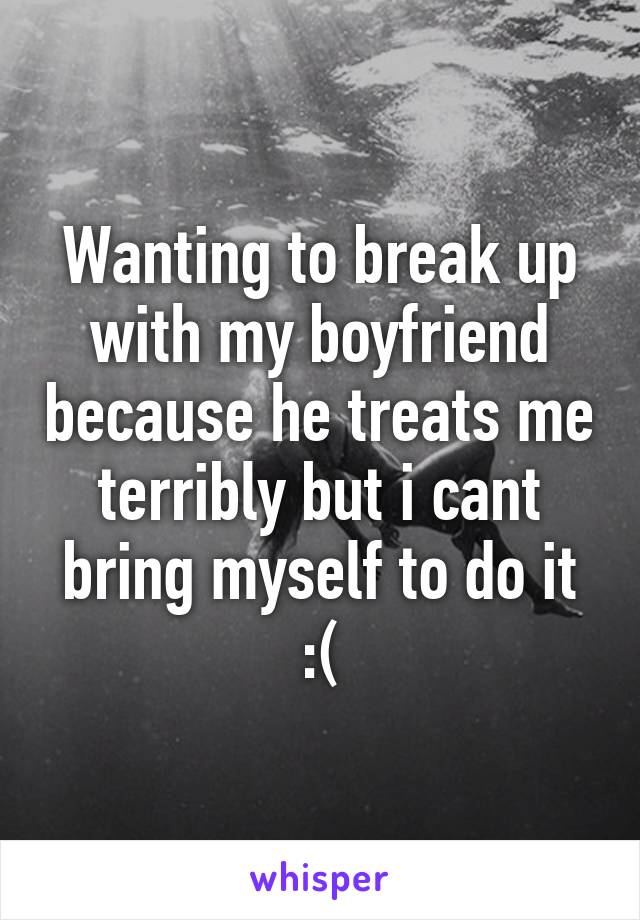 Wanting to break up with my boyfriend because he treats me terribly but i cant bring myself to do it :(