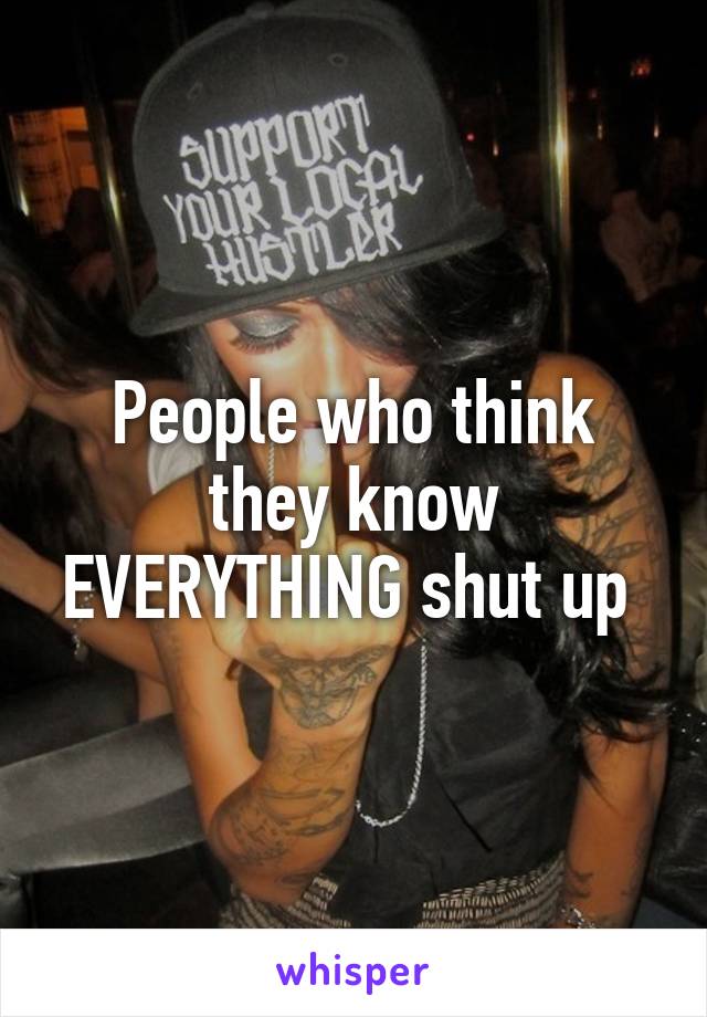 People who think they know EVERYTHING shut up 