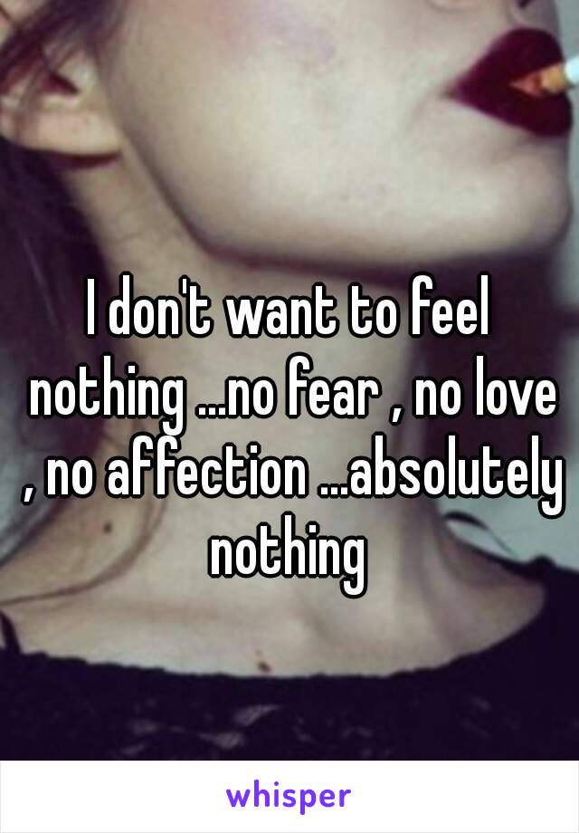 I don't want to feel nothing ...no fear , no love , no affection ...absolutely nothing 
