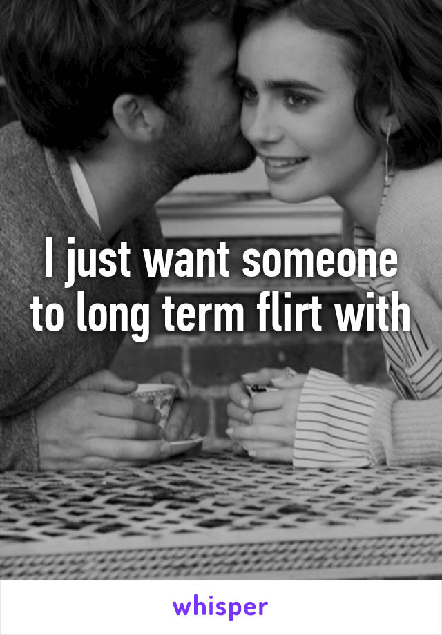 I just want someone to long term flirt with 