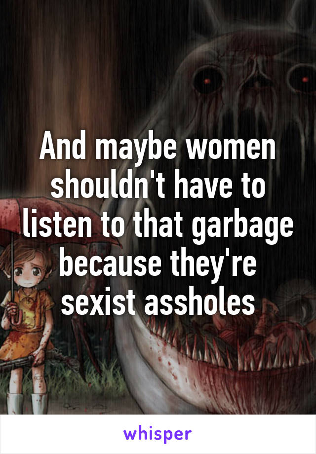 And maybe women shouldn't have to listen to that garbage because they're sexist assholes