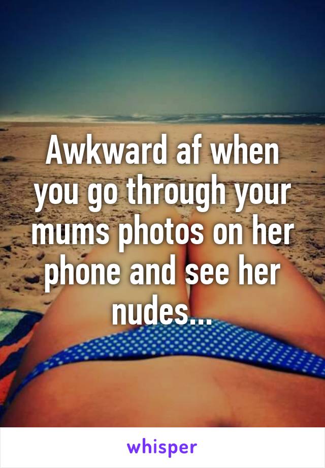 Awkward af when you go through your mums photos on her phone and see her nudes...