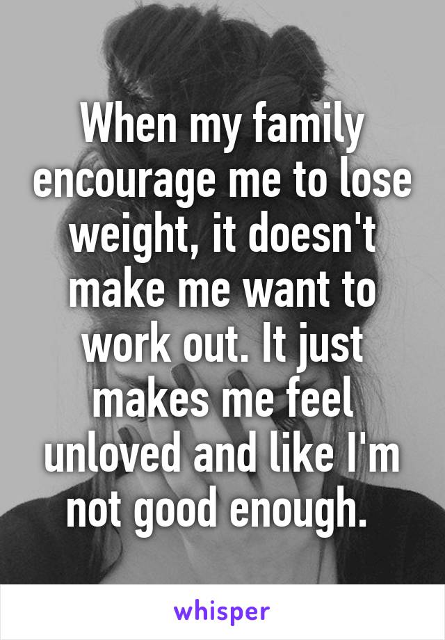 When my family encourage me to lose weight, it doesn't make me want to work out. It just makes me feel unloved and like I'm not good enough. 
