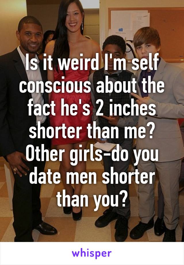 Is it weird I'm self conscious about the fact he's 2 inches shorter than me? Other girls-do you date men shorter than you?