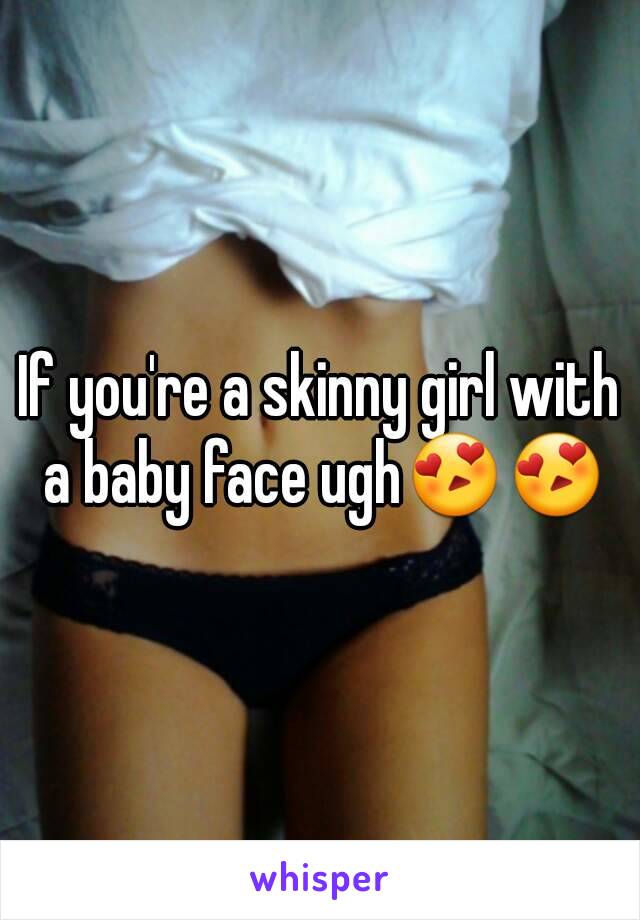 If you're a skinny girl with a baby face ugh😍😍