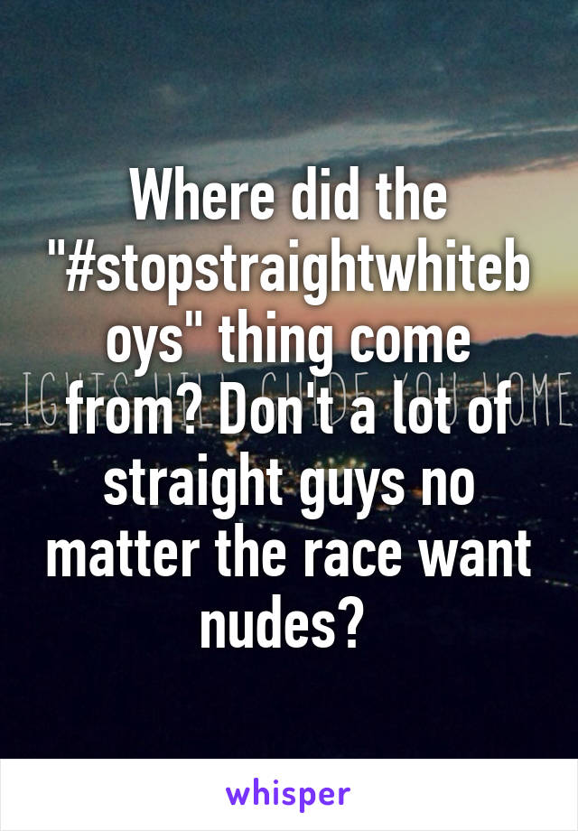 Where did the "#stopstraightwhiteboys" thing come from? Don't a lot of straight guys no matter the race want nudes? 