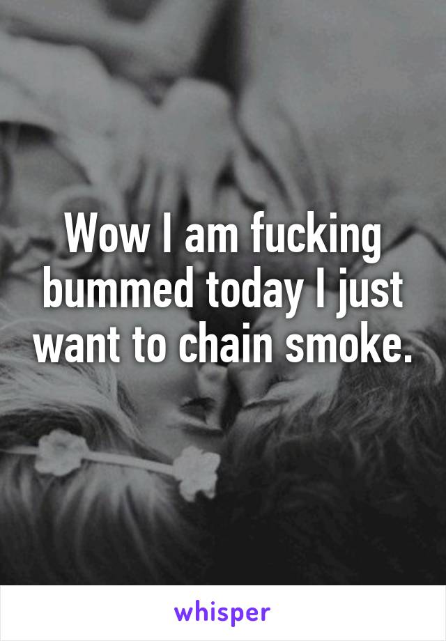 Wow I am fucking bummed today I just want to chain smoke. 