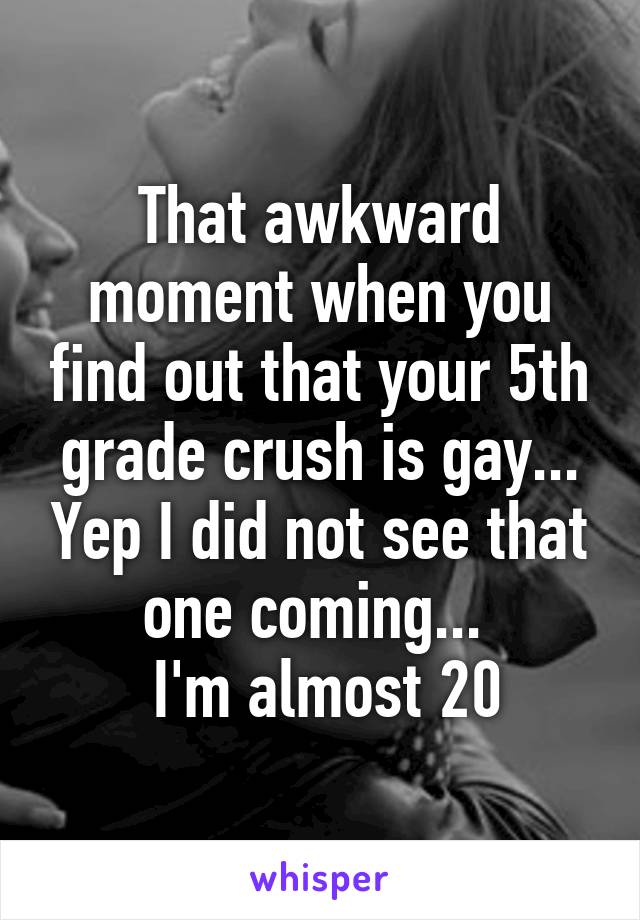 That awkward moment when you find out that your 5th grade crush is gay... Yep I did not see that one coming... 
 I'm almost 20