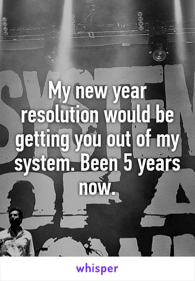 My new year resolution would be getting you out of my system. Been 5 years now.