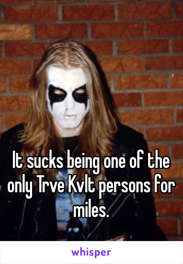 It sucks being one of the only Trve Kvlt persons for miles. 