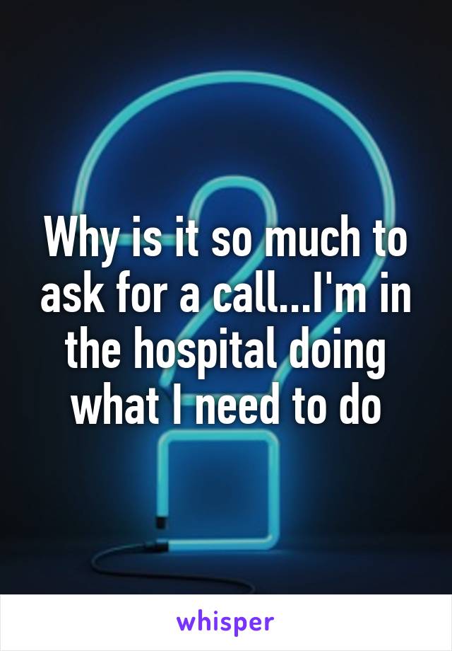 Why is it so much to ask for a call...I'm in the hospital doing what I need to do