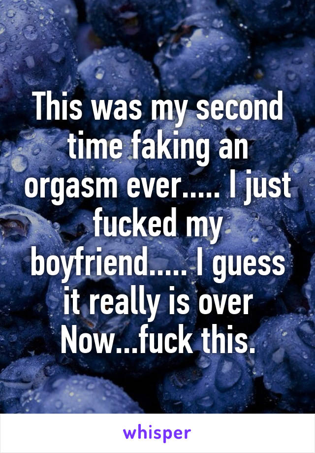 This was my second time faking an orgasm ever..... I just fucked my boyfriend..... I guess it really is over Now...fuck this.