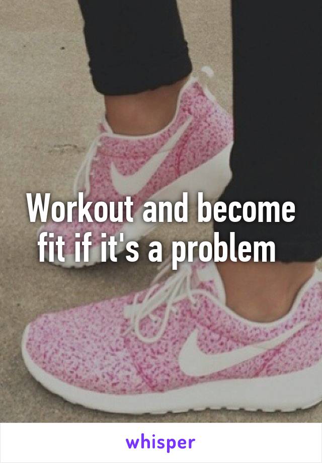 Workout and become fit if it's a problem 