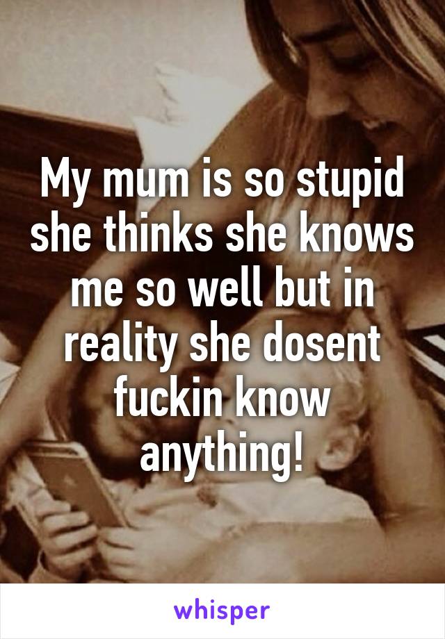 My mum is so stupid she thinks she knows me so well but in reality she dosent fuckin know anything!