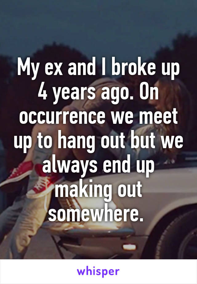My ex and I broke up 4 years ago. On occurrence we meet up to hang out but we always end up making out somewhere. 