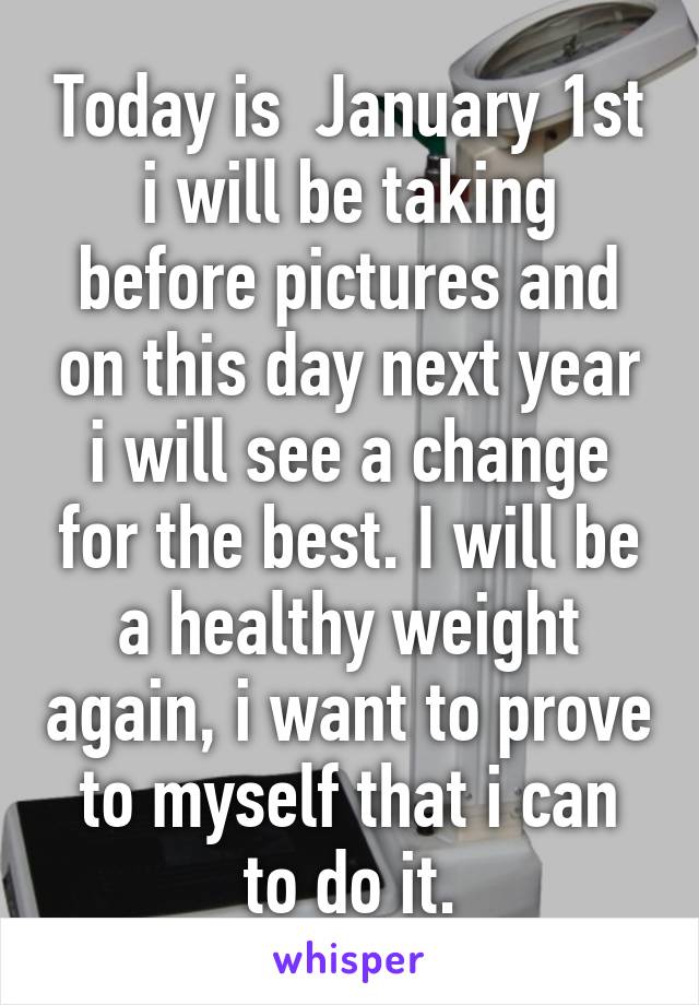 Today is  January 1st i will be taking before pictures and on this day next year i will see a change for the best. I will be a healthy weight again, i want to prove to myself that i can to do it.