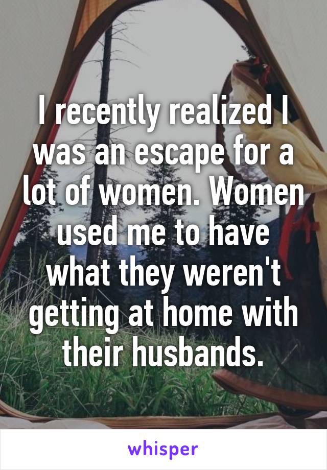 I recently realized I was an escape for a lot of women. Women used me to have what they weren't getting at home with their husbands.