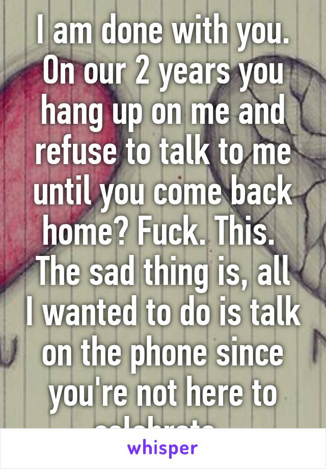 I am done with you. On our 2 years you hang up on me and refuse to talk to me until you come back home? Fuck. This. 
The sad thing is, all I wanted to do is talk on the phone since you're not here to celebrate. 