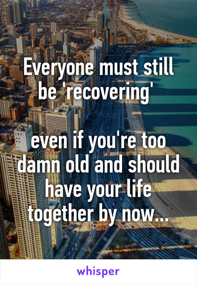 Everyone must still be 'recovering' 

even if you're too damn old and should have your life together by now...