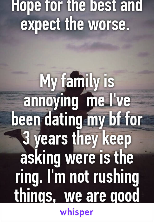 Hope for the best and expect the worse. 


My family is annoying  me I've been dating my bf for 3 years they keep asking were is the ring. I'm not rushing things,  we are good and it will happen.