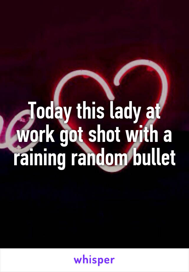 Today this lady at work got shot with a raining random bullet