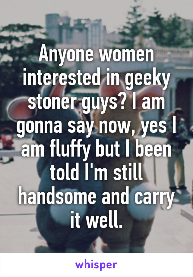 Anyone women interested in geeky stoner guys? I am gonna say now, yes I am fluffy but I been told I'm still handsome and carry it well.
