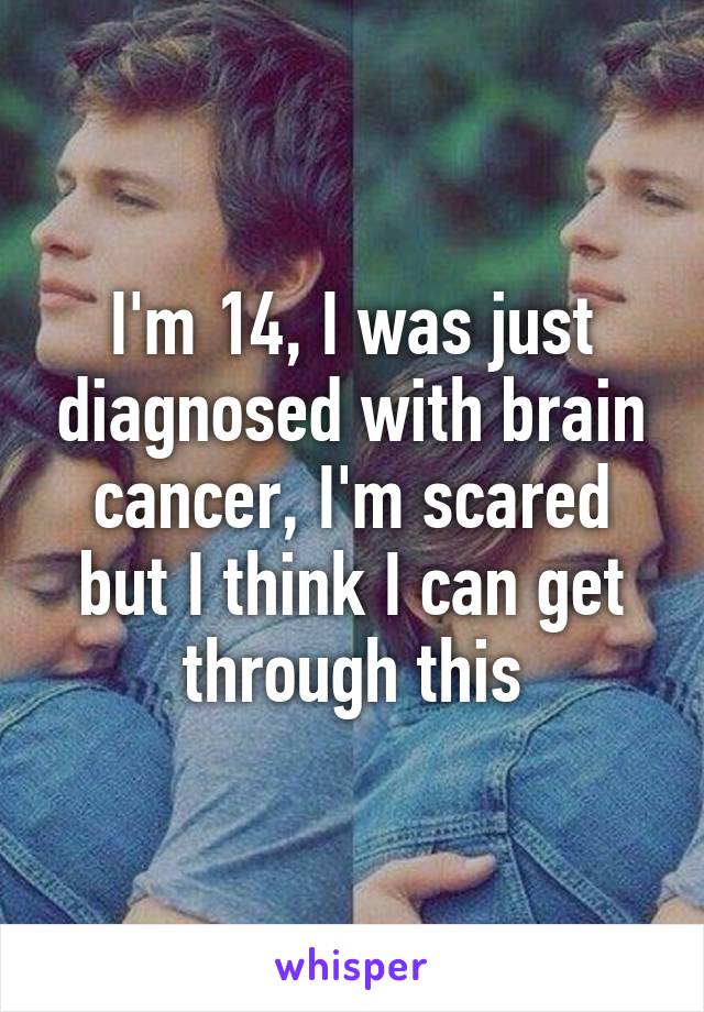 I'm 14, I was just diagnosed with brain cancer, I'm scared but I think I can get through this