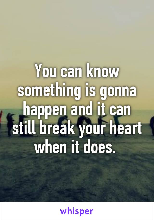You can know something is gonna happen and it can still break your heart when it does. 