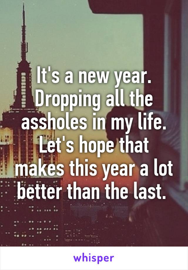 It's a new year. Dropping all the assholes in my life. Let's hope that makes this year a lot better than the last. 