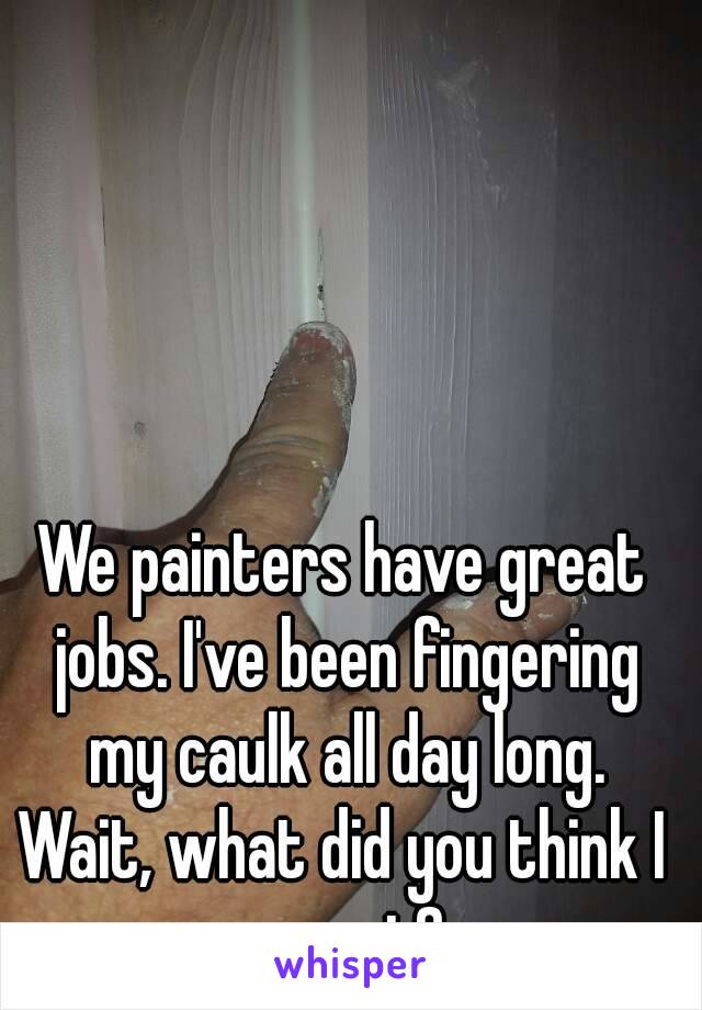 We painters have great jobs. I've been fingering my caulk all day long.
Wait, what did you think I meant?