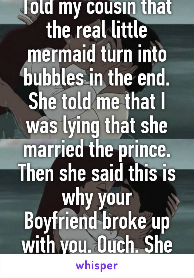 Told my cousin that the real little mermaid turn into bubbles in the end. She told me that I was lying that she married the prince. Then she said this is why your
Boyfriend broke up with you. Ouch. She only 4 years old. Lol. 