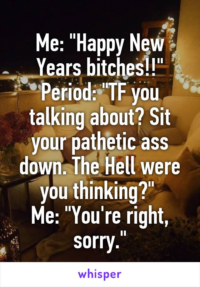 Me: "Happy New Years bitches!!"
Period: "TF you talking about? Sit your pathetic ass down. The Hell were you thinking?" 
Me: "You're right, sorry."