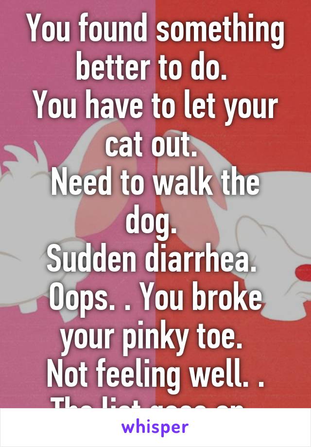 You found something better to do. 
You have to let your cat out. 
Need to walk the dog. 
Sudden diarrhea. 
Oops. . You broke your pinky toe. 
Not feeling well. .
The list goes on. 