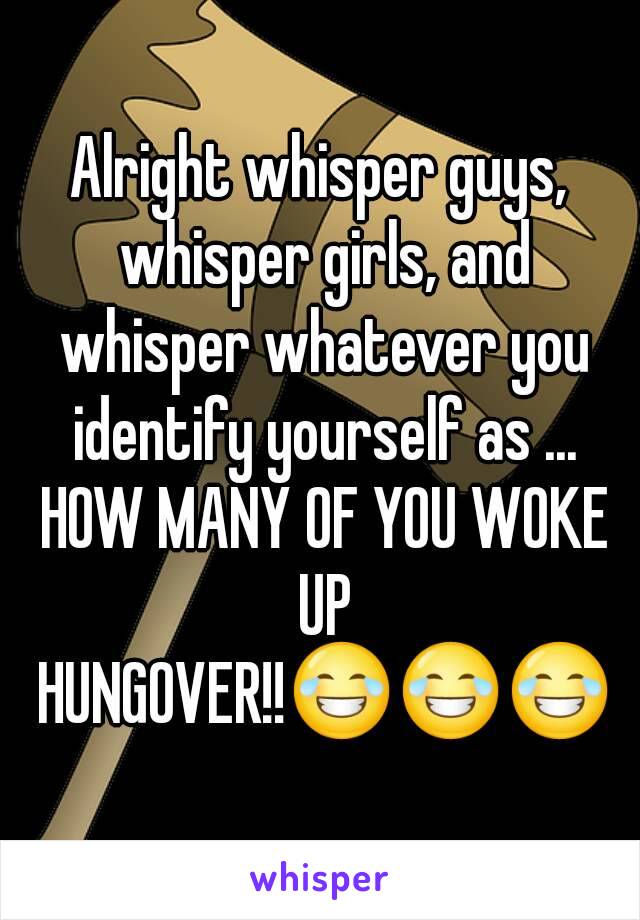 Alright whisper guys, whisper girls, and whisper whatever you identify yourself as ... HOW MANY OF YOU WOKE UP HUNGOVER!!😂😂😂