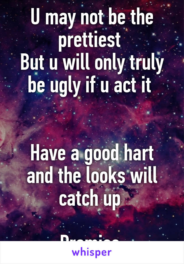 U may not be the prettiest 
But u will only truly be ugly if u act it 


Have a good hart and the looks will catch up 

Promise 