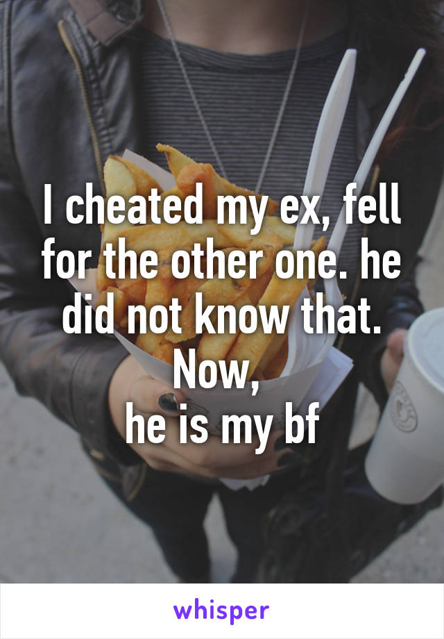 I cheated my ex, fell for the other one. he did not know that. Now, 
he is my bf